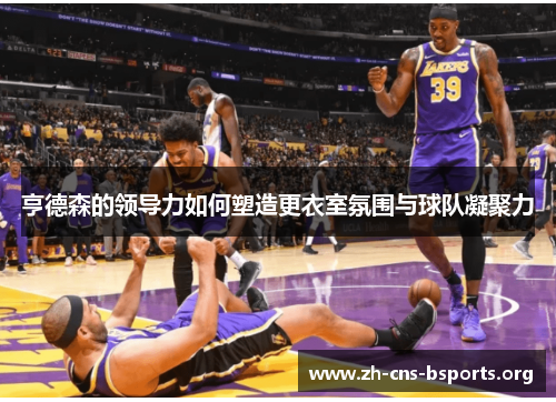 亨德森的领导力如何塑造更衣室氛围与球队凝聚力 亨德森的领导力如何塑造更衣室氛围与球队凝聚力