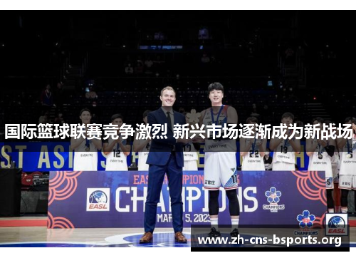 国际篮球联赛竞争激烈 新兴市场逐渐成为新战场 国际篮球联赛竞争激烈 新兴市场逐渐成为新战场