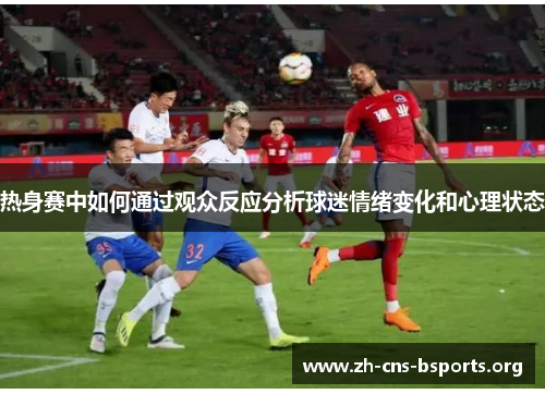 热身赛中如何通过观众反应分析球迷情绪变化和心理状态 热身赛中如何通过观众反应分析球迷情绪变化和心理状态