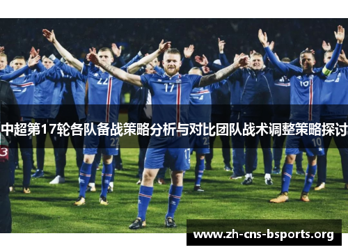 中超第17轮各队备战策略分析与对比团队战术调整策略探讨 中超第17轮各队备战策略分析与对比团队战术调整策略探讨