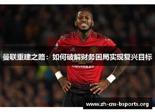 曼联重建之路:如何破解财务困局实现复兴目标 曼联重建之路:如何破解财务困局实现复兴目标