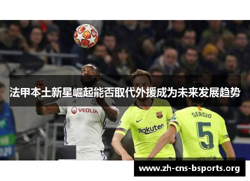 法甲本土新星崛起能否取代外援成为未来发展趋势 法甲本土新星崛起能否取代外援成为未来发展趋势