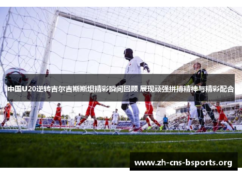 中国U20逆转吉尔吉斯斯坦精彩瞬间回顾 展现顽强拼搏精神与精彩配合 中国U20逆转吉尔吉斯斯坦精彩瞬间回顾 展现顽强拼搏精神与精彩配合