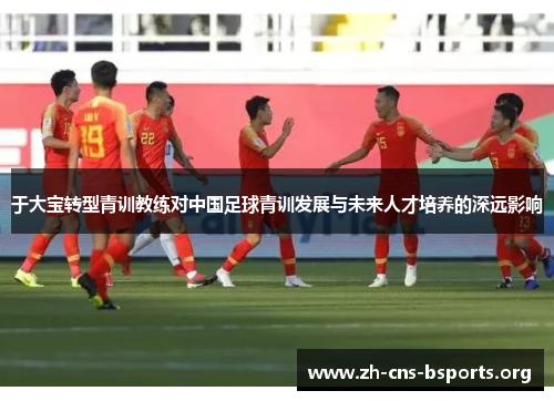 于大宝转型青训教练对中国足球青训发展与未来人才培养的深远影响 于大宝转型青训教练对中国足球青训发展与未来人才培养的深远影响