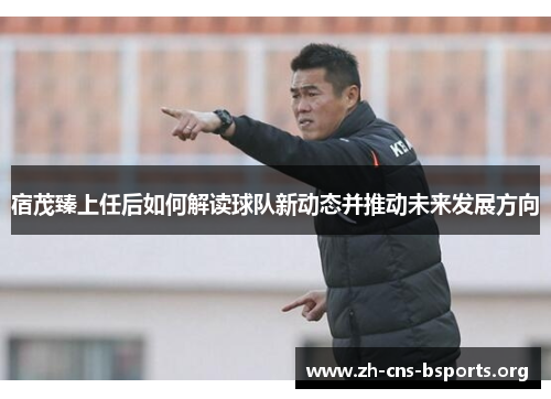 宿茂臻上任后如何解读球队新动态并推动未来发展方向 宿茂臻上任后如何解读球队新动态并推动未来发展方向