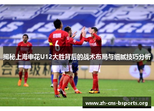 揭秘上海申花U12大胜背后的战术布局与细腻技巧分析 揭秘上海申花U12大胜背后的战术布局与细腻技巧分析