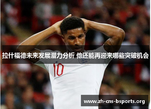 拉什福德未来发展潜力分析 他还能再迎来哪些突破机会 拉什福德未来发展潜力分析 他还能再迎来哪些突破机会