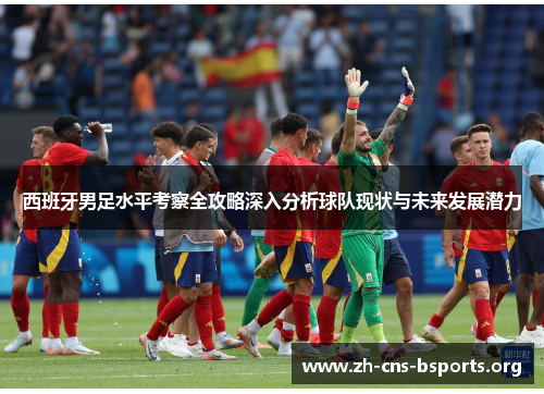 西班牙男足水平考察全攻略深入分析球队现状与未来发展潜力 西班牙男足水平考察全攻略深入分析球队现状与未来发展潜力