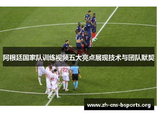 阿根廷国家队训练视频五大亮点展现技术与团队默契 阿根廷国家队训练视频五大亮点展现技术与团队默契